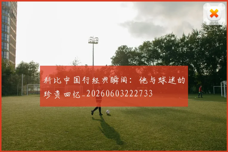 科比中国行经典瞬间:他与球迷的珍贵回忆_20260603222733