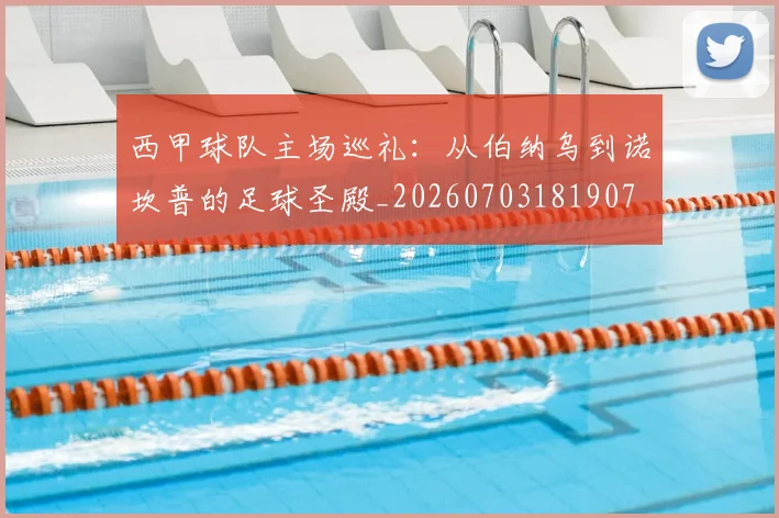 西甲球队主场巡礼：从伯纳乌到诺坎普的足球圣殿_20260703181907