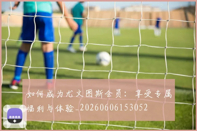如何成为尤文图斯会员：享受专属福利与体验_20260606153052