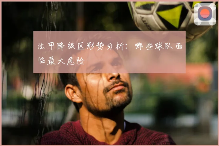 法甲降级区形势分析:哪些球队面临最大危险