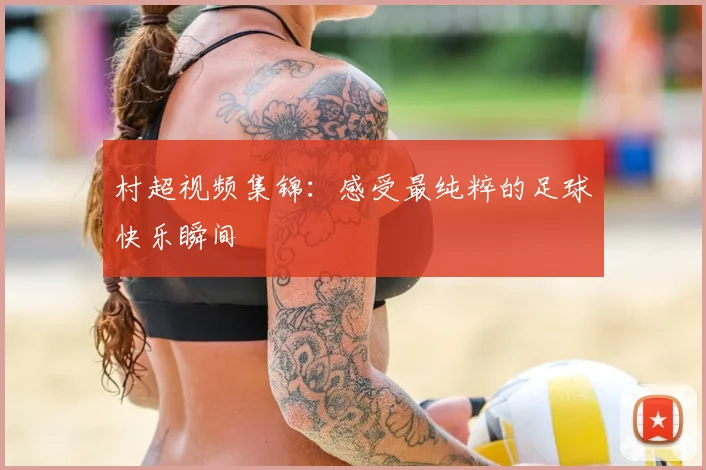 村超视频集锦:感受最纯粹的足球快乐瞬间