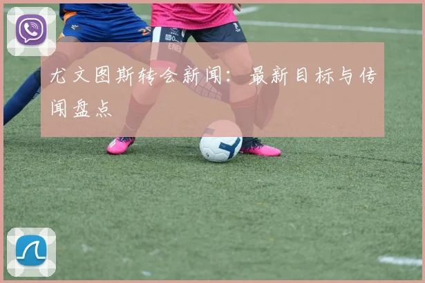 尤文图斯转会新闻:最新目标与传闻盘点