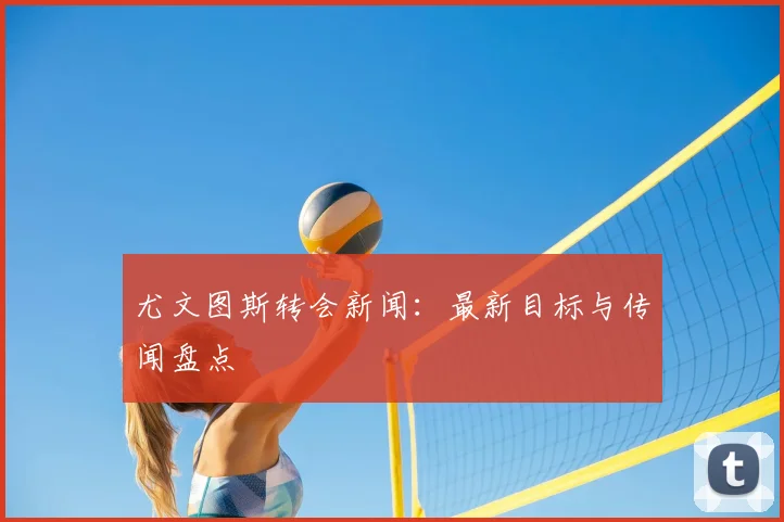 尤文图斯转会新闻:最新目标与传闻盘点